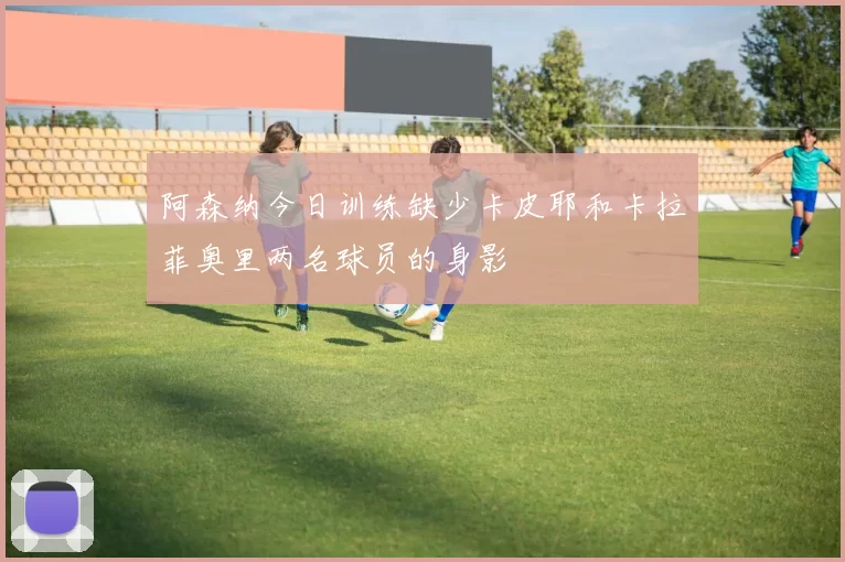 阿森纳今日训练缺少卡皮耶和卡拉菲奥里两名球员的身影