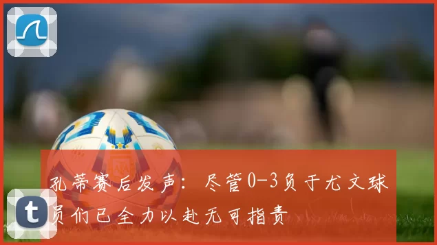 孔蒂赛后发声：尽管0-3负于尤文球员们已全力以赴无可指责