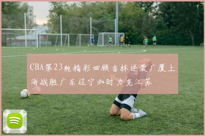 CBA第23轮精彩回顾吉林逆袭广厦上海战胜广东辽宁加时力克江苏