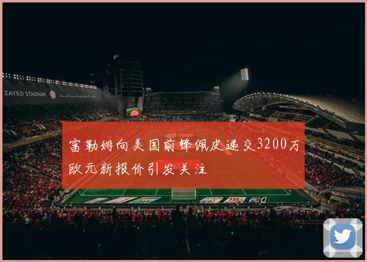 富勒姆向美国前锋佩皮递交3200万欧元新报价引发关注