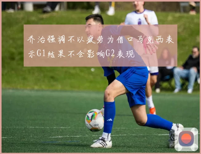 乔治强调不以疲劳为借口马克西表示G1结果不会影响G2表现