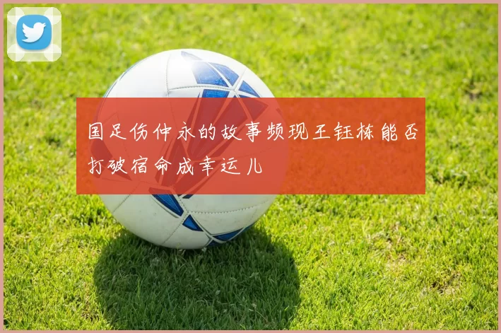 国足伤仲永的故事频现王钰栋能否打破宿命成幸运儿
