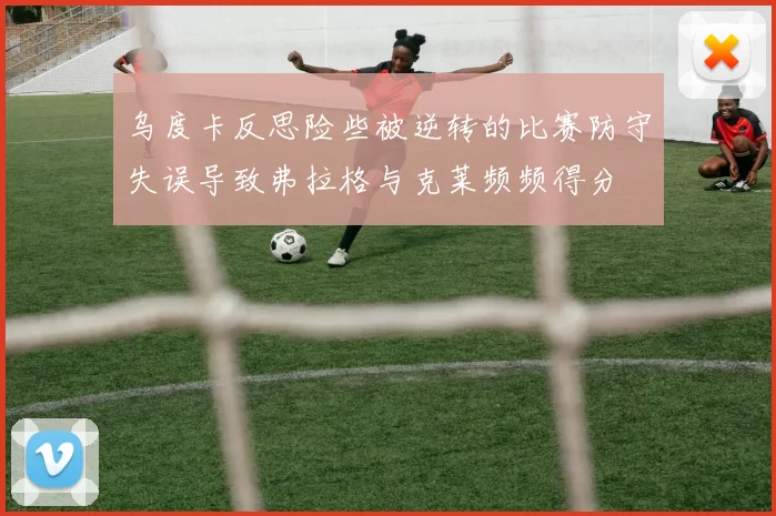 乌度卡反思险些被逆转的比赛防守失误导致弗拉格与克莱频频得分