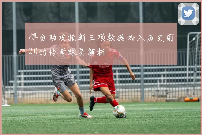 得分助攻抢断三项数据均入历史前20的传奇球员解析